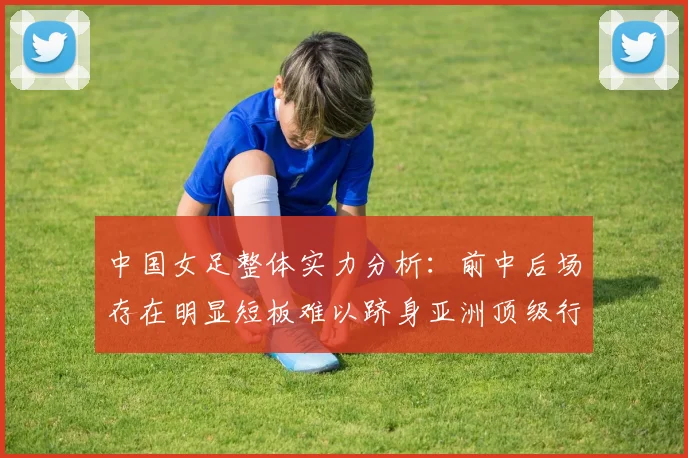 中国女足整体实力分析：前中后场存在明显短板难以跻身亚洲顶级行列