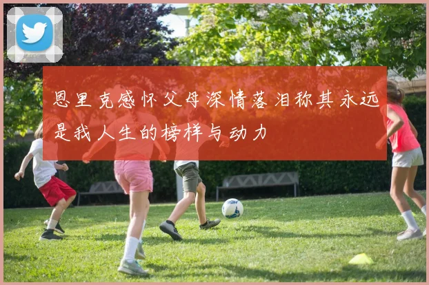 恩里克感怀父母深情落泪称其永远是我人生的榜样与动力