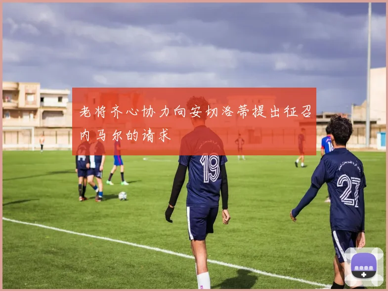 老将齐心协力向安切洛蒂提出征召内马尔的请求