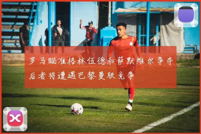 罗马瞄准格林伍德和萨默维尔争夺后者将遭遇巴黎曼联竞争