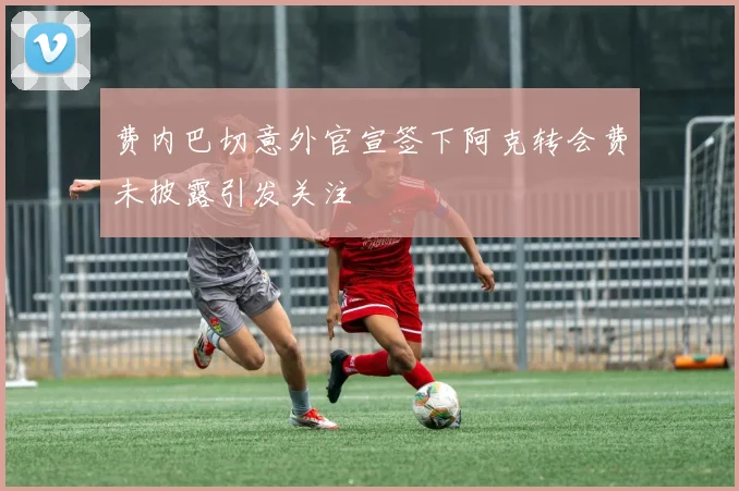 费内巴切意外官宣签下阿克转会费未披露引发关注