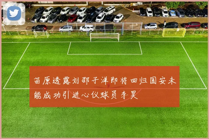 苗原透露刘邵子洋即将回归国安未能成功引进心仪球员李昊