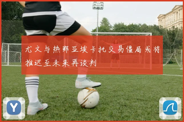 尤文与热那亚埃卡托交易僵局或将推迟至未来再谈判