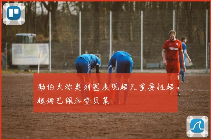 勒伯夫称奥利塞表现超凡重要性超越姆巴佩和登贝莱