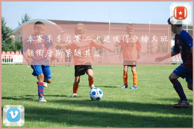 本赛季季后赛二次进攻得分榜文班领衔唐斯紧随其后