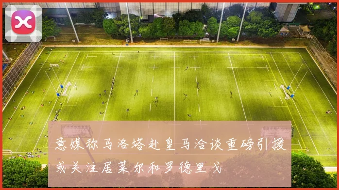 意媒称马洛塔赴皇马洽谈重磅引援或关注居莱尔和罗德里戈