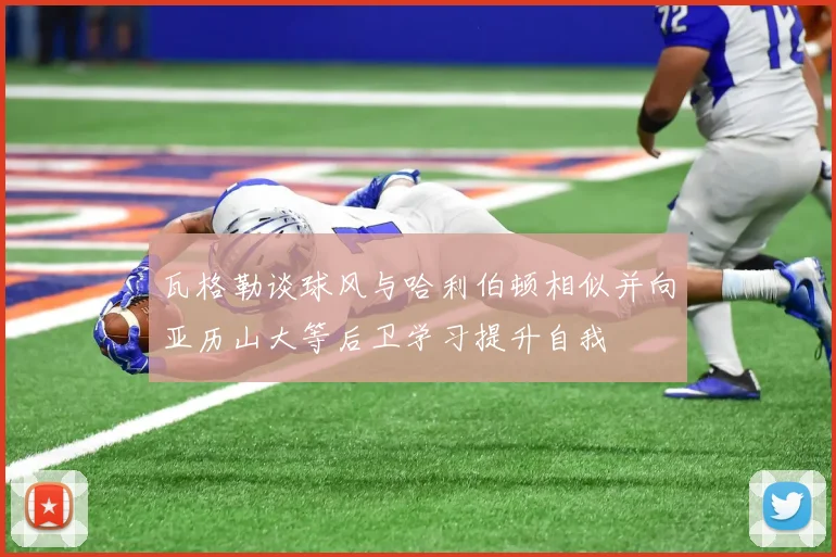 瓦格勒谈球风与哈利伯顿相似并向亚历山大等后卫学习提升自我