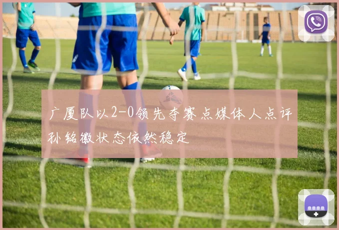 广厦队以2-0领先夺赛点媒体人点评孙铭徽状态依然稳定