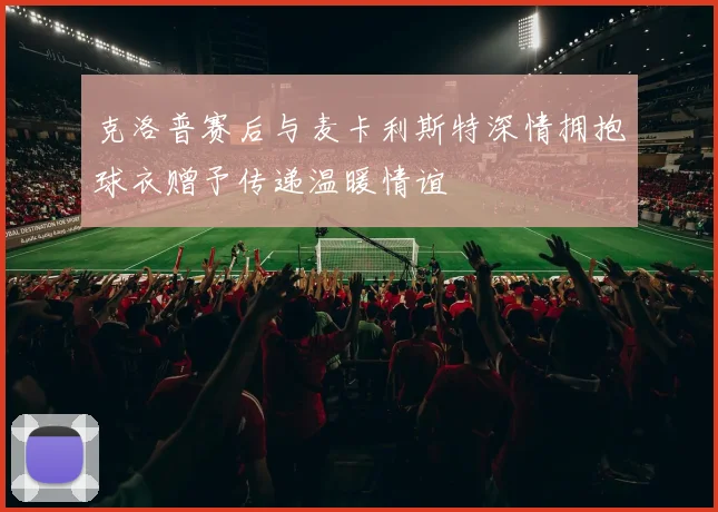 克洛普赛后与麦卡利斯特深情拥抱球衣赠予传递温暖情谊